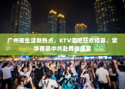 广州夜生活新热点，KTV酒吧狂欢招募，繁华夜景中共赴舞曲盛宴