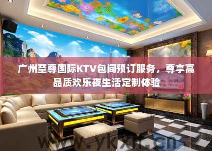 广州至尊国际KTV包间预订服务，尊享高品质欢乐夜生活定制体验