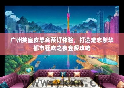 广州英皇夜总会预订体验，打造难忘繁华都市狂欢之夜套餐攻略