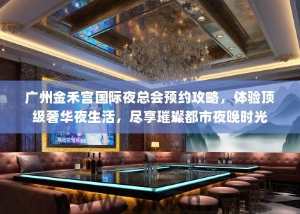 广州金禾宫国际夜总会预约攻略，体验顶级奢华夜生活，尽享璀璨都市夜晚时光