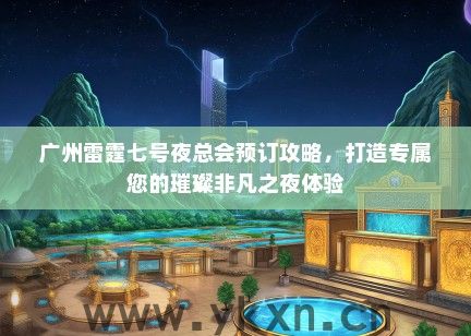 广州雷霆七号夜总会预订攻略，打造专属您的璀璨非凡之夜体验