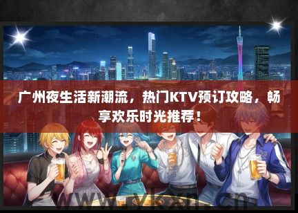 广州夜生活新潮流，热门KTV预订攻略，畅享欢乐时光推荐！