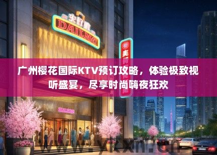 广州樱花国际KTV预订攻略，体验极致视听盛宴，尽享时尚嗨夜狂欢