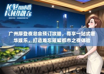 广州摩登夜总会预订攻略，尊享一站式奢华娱乐，打造难忘璀璨都市之夜体验