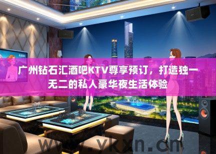 广州钻石汇酒吧KTV尊享预订，打造独一无二的私人豪华夜生活体验
