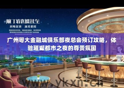 广州粤大金融城俱乐部夜总会预订攻略，体验璀璨都市之夜的尊贵氛围