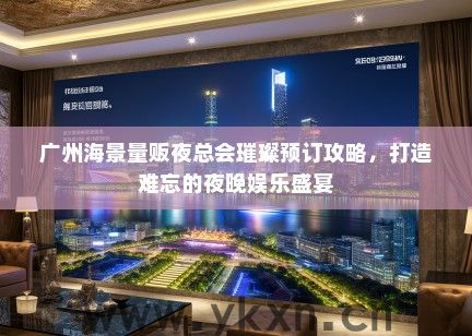 广州海景量贩夜总会璀璨预订攻略，打造难忘的夜晚娱乐盛宴