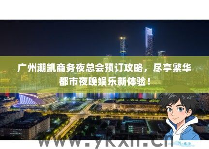 广州潮凯商务夜总会预订攻略，尽享繁华都市夜晚娱乐新体验！