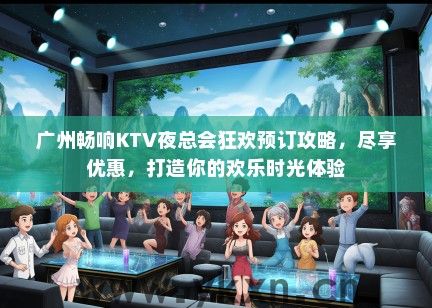 广州畅响KTV夜总会狂欢预订攻略，尽享优惠，打造你的欢乐时光体验
