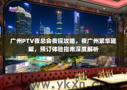 广州PTV夜总会夜探攻略，夜广州繁华璀璨，预订体验指南深度解析