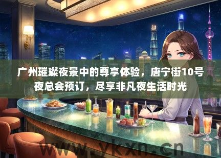 广州璀璨夜景中的尊享体验，唐宁街10号夜总会预订，尽享非凡夜生活时光