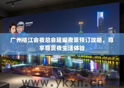 广州榕江会夜总会璀璨夜景预订攻略，尊享尊贵夜生活体验