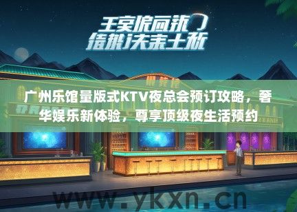 广州乐馆量版式KTV夜总会预订攻略，奢华娱乐新体验，尊享顶级夜生活预约