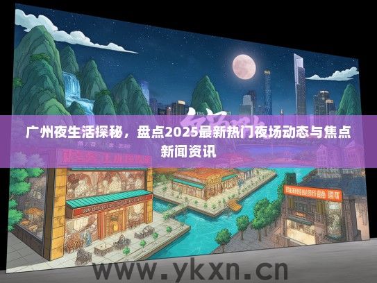 广州夜生活探秘，盘点2025最新热门夜场动态与焦点新闻资讯