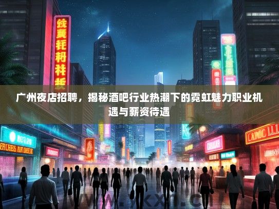 广州夜店招聘，揭秘酒吧行业热潮下的霓虹魅力职业机遇与薪资待遇
