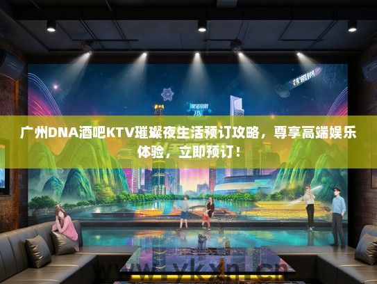 广州DNA酒吧KTV璀璨夜生活预订攻略，尊享高端娱乐体验，立即预订！