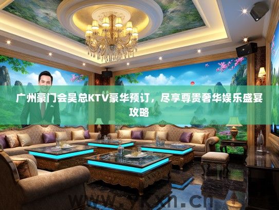 广州豪门会吴总KTV豪华预订，尽享尊贵奢华娱乐盛宴攻略