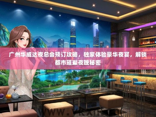 广州华威达夜总会预订攻略，独家体验豪华夜宴，解锁都市璀璨夜晚秘密