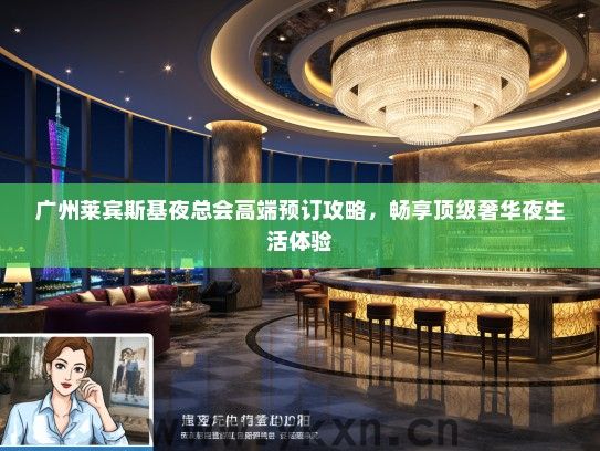 广州莱宾斯基夜总会高端预订攻略，畅享顶级奢华夜生活体验