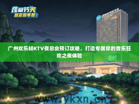 广州欢乐畅KTV夜总会预订攻略，打造专属你的音乐狂欢之夜体验