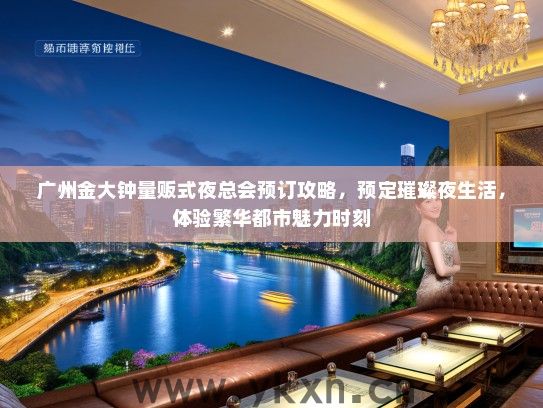 广州金大钟量贩式夜总会预订攻略，预定璀璨夜生活，体验繁华都市魅力时刻