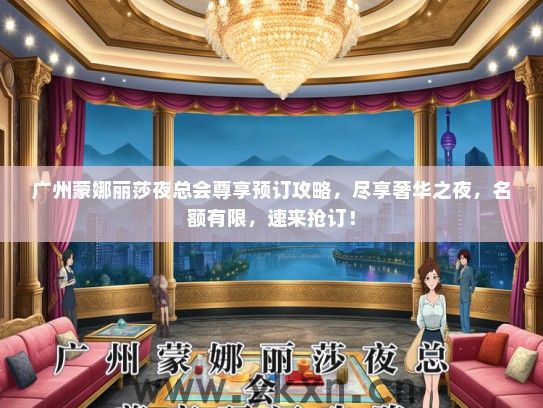 广州蒙娜丽莎夜总会尊享预订攻略，尽享奢华之夜，名额有限，速来抢订！