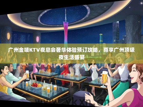 广州金唛KTV夜总会奢华体验预订攻略，尊享广州顶级夜生活盛宴