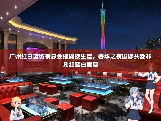 广州红白蓝城夜总会璀璨夜生活，奢华之夜邀您共赴非凡红蓝白盛宴