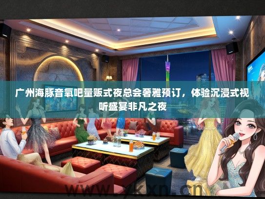 广州海豚音氧吧量贩式夜总会奢雅预订，体验沉浸式视听盛宴非凡之夜