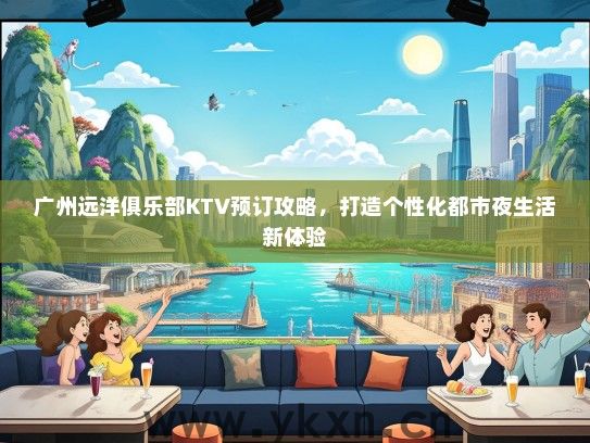 广州远洋俱乐部KTV预订攻略，打造个性化都市夜生活新体验