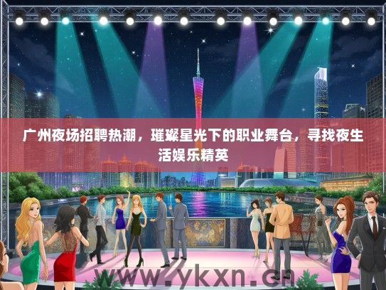 广州夜场招聘热潮，璀璨星光下的职业舞台，寻找夜生活娱乐精英