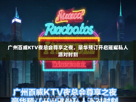 广州百威KTV夜总会尊享之夜，豪华预订开启璀璨私人派对时刻