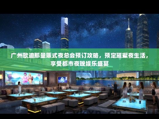 广州歌迪那量贩式夜总会预订攻略，预定璀璨夜生活，享受都市夜晚娱乐盛宴