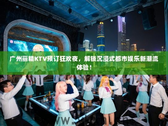 广州丽精KTV预订狂欢夜，解锁沉浸式都市娱乐新潮流体验！