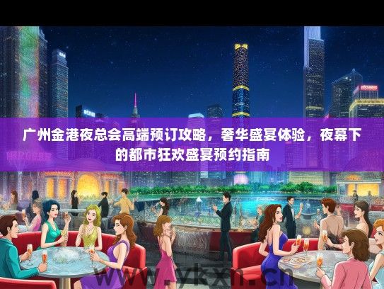 广州金港夜总会高端预订攻略，奢华盛宴体验，夜幕下的都市狂欢盛宴预约指南