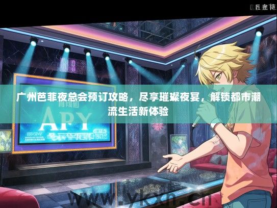 广州芭菲夜总会预订攻略，尽享璀璨夜宴，解锁都市潮流生活新体验