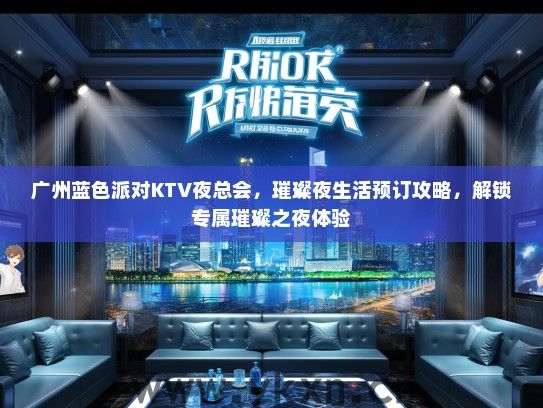 广州蓝色派对KTV夜总会，璀璨夜生活预订攻略，解锁专属璀璨之夜体验