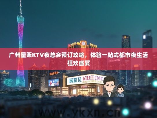 广州量贩KTV夜总会预订攻略，体验一站式都市夜生活狂欢盛宴
