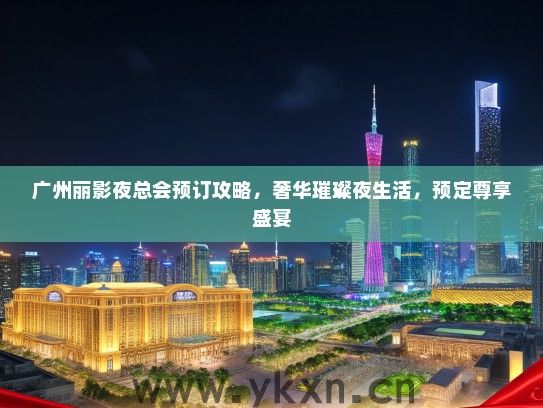 广州丽影夜总会预订攻略，奢华璀璨夜生活，预定尊享盛宴