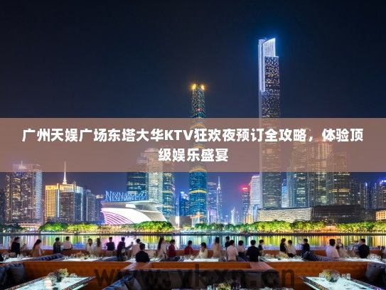 广州天娱广场东塔大华KTV狂欢夜预订全攻略，体验顶级娱乐盛宴