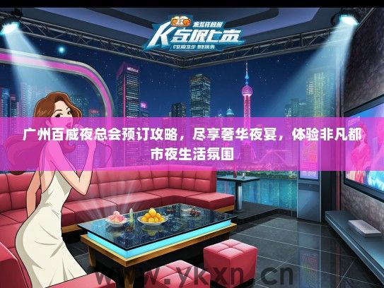 广州百威夜总会预订攻略，尽享奢华夜宴，体验非凡都市夜生活氛围