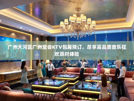 广州天河区广州堂会KTV包厢预订，尽享高品质音乐狂欢派对体验