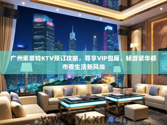 广州索菲特KTV预订攻略，尊享VIP包厢，畅游繁华都市夜生活新风尚