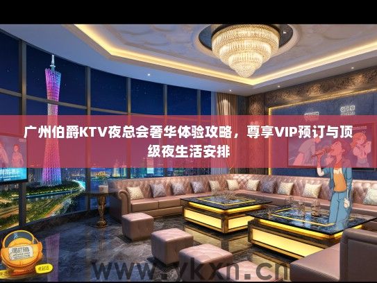 广州伯爵KTV夜总会奢华体验攻略，尊享VIP预订与顶级夜生活安排