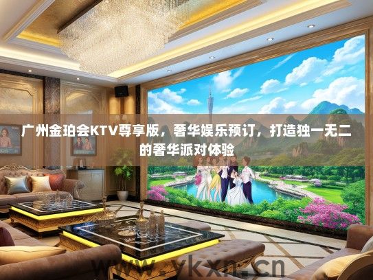 广州金珀会KTV尊享版，奢华娱乐预订，打造独一无二的奢华派对体验