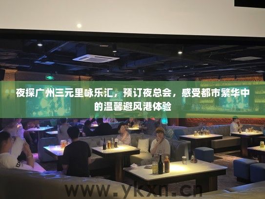 夜探广州三元里咏乐汇，预订夜总会，感受都市繁华中的温馨避风港体验
