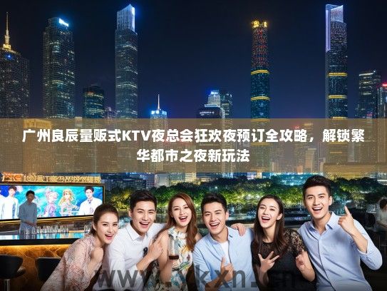 广州良辰量贩式KTV夜总会狂欢夜预订全攻略，解锁繁华都市之夜新玩法