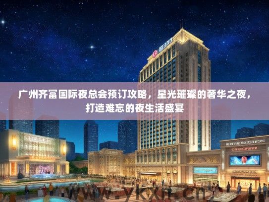 广州齐富国际夜总会预订攻略，星光璀璨的奢华之夜，打造难忘的夜生活盛宴