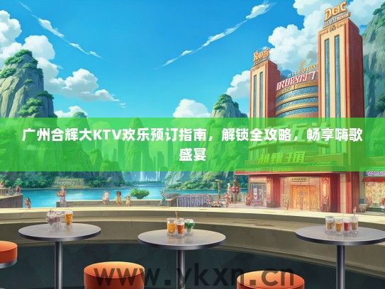 广州合辉大KTV欢乐预订指南，解锁全攻略，畅享嗨歌盛宴