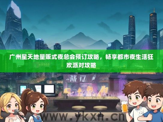 广州星天地量贩式夜总会预订攻略，畅享都市夜生活狂欢派对攻略